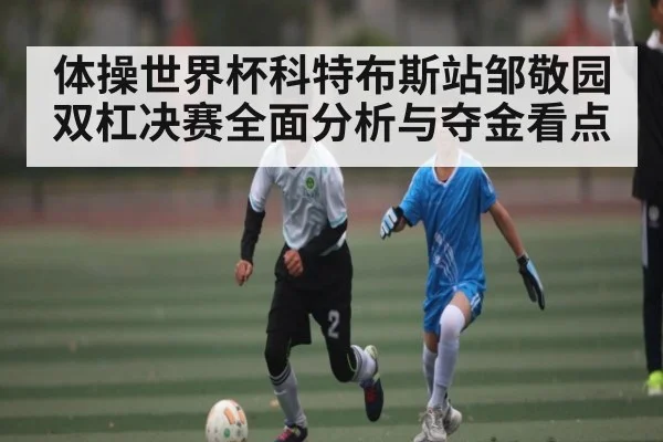 体操世界杯科特布斯站邹敬园双杠决赛全面分析与夺金看点